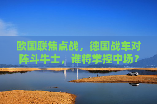 欧国联焦点战,德国战车对阵斗牛士,谁将掌控中场?欧国联焦点战,德国战车对阵斗牛士,中场争夺战 欧国联焦点战,德国战车对阵斗牛士,谁将掌控中场?欧国联焦点战,德国战车对阵斗牛士,中场争夺战
