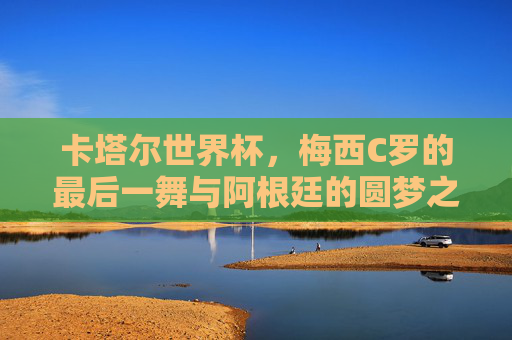 卡塔尔世界杯，梅西C罗的最后一舞与阿根廷的圆梦之路，梅西C罗最后一舞，阿根廷卡塔尔圆梦