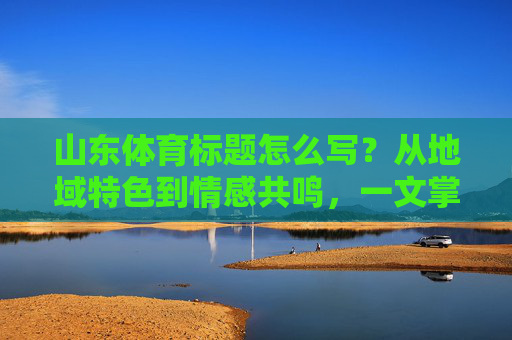 山东体育标题怎么写?从地域特色到情感共鸣,一文掌握吸睛密码,地域特色+情感共鸣,一文解锁吸睛密码 山东体育标题怎么写?从地域特色到情感共鸣,一文掌握吸睛密码,地域特色+情感共鸣,一文解锁吸睛密码