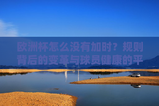 欧洲杯怎么没有加时?规则背后的变革与球员健康的平衡,欧洲杯无加时,规则变革与球员健康的平衡 欧洲杯怎么没有加时?规则背后的变革与球员健康的平衡,欧洲杯无加时,规则变革与球员健康的平衡