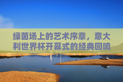 绿茵场上的艺术序章,意大利世界杯开幕式的经典回响,绿茵场艺术序章,意大利世界杯开幕式的经典回响 绿茵场上的艺术序章,意大利世界杯开幕式的经典回响,绿茵场艺术序章,意大利世界杯开幕式的经典回响