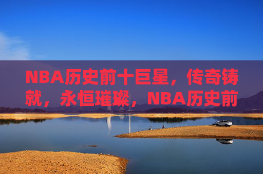 NBA历史前十巨星,传奇铸就,永恒璀璨,NBA历史前十巨星,传奇铸就,永恒璀璨 NBA历史前十巨星,传奇铸就,永恒璀璨,NBA历史前十巨星,传奇铸就,永恒璀璨