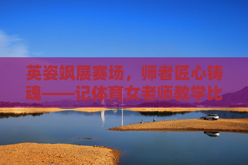 英姿飒展赛场，师者匠心铸魂——记体育女老师教学比武活动，赛场英姿展匠心，体育女师铸师魂