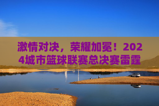 激情对决,荣耀加冕!2024城市篮球联赛总决赛雷霆队险胜烈火队夺魁,2024城市篮球联赛总决赛,雷霆队险胜烈火队夺魁 激情对决,荣耀加冕!2024城市篮球联赛总决赛雷霆队险胜烈火队夺魁,2024城市篮球联赛总决赛,雷霆队险胜烈火队夺魁