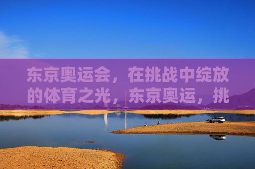 东京奥运会,在挑战中绽放的体育之光,东京奥运,挑战绽放的体育之光 东京奥运会,在挑战中绽放的体育之光,东京奥运,挑战绽放的体育之光