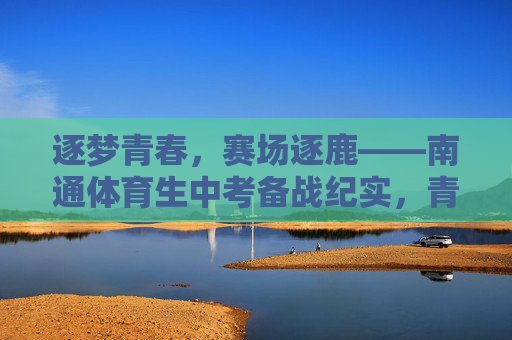 逐梦青春，赛场逐鹿——南通体育生中考备战纪实，青春赛场，南通体育生中考备战纪实
