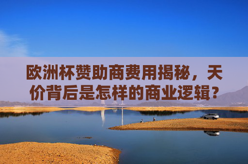 欧洲杯赞助商费用揭秘,天价背后是怎样的商业逻辑?解码欧洲杯天价赞助费的商业逻辑 欧洲杯赞助商费用揭秘,天价背后是怎样的商业逻辑?解码欧洲杯天价赞助费的商业逻辑