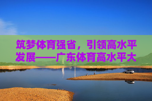 筑梦体育强省,引领高水平发展——广东体育高水平大学的建设与展望,筑梦体育强省 引领高水平发展——广东体育高水平大学建设与展望 筑梦体育强省,引领高水平发展——广东体育高水平大学的建设与展望,筑梦体育强省 引领高水平发展——广东体育高水平大学建设与展望