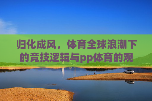 归化成风，体育全球浪潮下的竞技逻辑与pp体育的观察视角，归化成风，体育全球浪潮下的竞技逻辑与pp体育视角