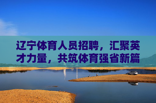 辽宁体育人员招聘,汇聚英才力量,共筑体育强省新篇章,辽宁体育招聘,聚英才筑强省新篇 辽宁体育人员招聘,汇聚英才力量,共筑体育强省新篇章,辽宁体育招聘,聚英才筑强省新篇