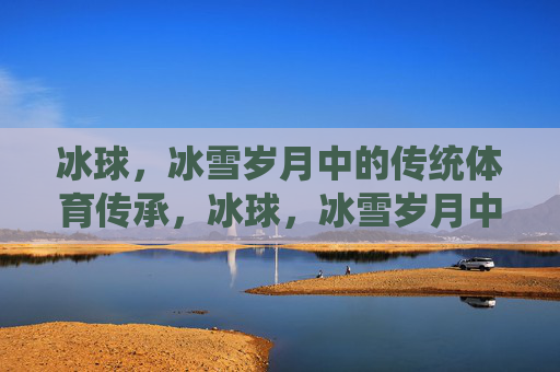冰球,冰雪岁月中的传统体育传承,冰球,冰雪岁月中的传统体育传承 冰球,冰雪岁月中的传统体育传承,冰球,冰雪岁月中的传统体育传承
