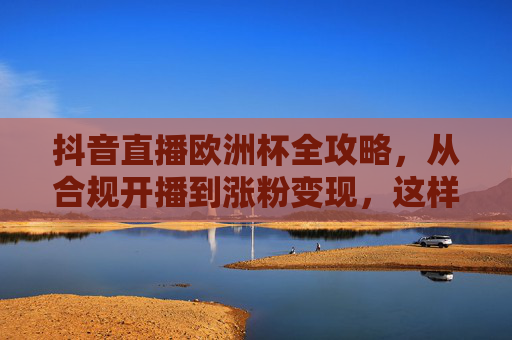 抖音直播欧洲杯全攻略，从合规开播到涨粉变现，这样播才有效！抖音直播欧洲杯全攻略，从合规开播到涨粉变现，这样播才有效！