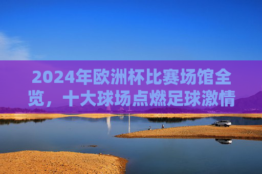 2024年欧洲杯比赛场馆全览,十大球场点燃足球激情,2024欧洲杯十大球场全览,点燃足球激情 2024年欧洲杯比赛场馆全览,十大球场点燃足球激情,2024欧洲杯十大球场全览,点燃足球激情