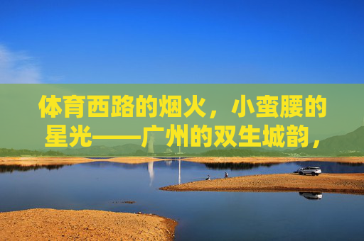 体育西路的烟火,小蛮腰的星光——广州的双生城韵,广州烟火星光双生城韵 体育西路的烟火,小蛮腰的星光——广州的双生城韵,广州烟火星光双生城韵