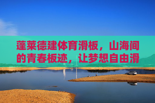 蓬莱德建体育滑板，山海间的青春板迹，让梦想自由滑翔，山海青春滑板梦，蓬莱自由板迹翔