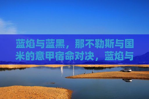 蓝焰与蓝黑，那不勒斯与国米的意甲宿命对决，蓝焰与蓝黑，意甲宿命对决