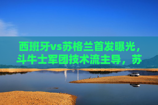 西班牙vs苏格兰首发曝光，斗牛士军团技术流主导，苏格兰剑指客场爆冷，西班牙vs苏格兰，斗牛士技术流主导 苏格兰剑指客场爆冷
