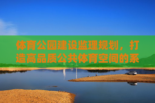 体育公园建设监理规划，打造高品质公共体育空间的系统性保障，体育公园建设监理规划，高品质公共体育空间的系统性保障