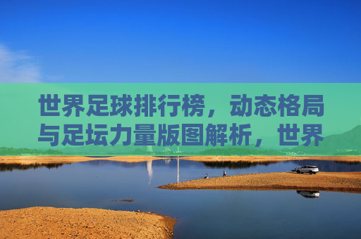 世界足球排行榜，动态格局与足坛力量版图解析，世界足球排行榜，动态格局与足坛力量版图解析