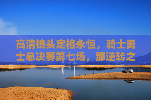 高清镜头定格永恒，骑士勇士总决赛第七场，那逆转之夜的每一个心跳，骑士勇士总决赛第七场逆转之夜，心跳永恒