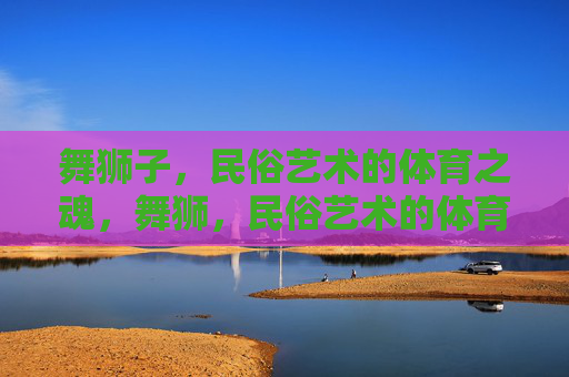 舞狮子,民俗艺术的体育之魂,舞狮,民俗艺术的体育之魂 舞狮子,民俗艺术的体育之魂,舞狮,民俗艺术的体育之魂