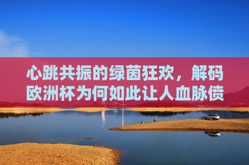 心跳共振的绿茵狂欢,解码欧洲杯为何如此让人血脉偾张?心跳共振的绿茵狂欢,欧洲杯血脉偬张之谜 心跳共振的绿茵狂欢,解码欧洲杯为何如此让人血脉偾张?心跳共振的绿茵狂欢,欧洲杯血脉偬张之谜