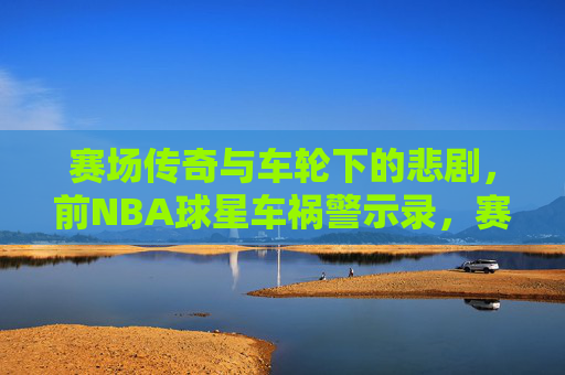 赛场传奇与车轮下的悲剧,前NBA球星车祸警示录,赛场传奇与车轮悲剧,前NBA球星警示录 赛场传奇与车轮下的悲剧,前NBA球星车祸警示录,赛场传奇与车轮悲剧,前NBA球星警示录