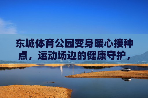 东城体育公园变身暖心接种点,运动场边的健康守护,东城体育公园,运动场边的暖心接种点 东城体育公园变身暖心接种点,运动场边的健康守护,东城体育公园,运动场边的暖心接种点