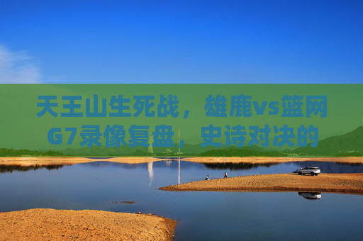 天王山生死战，雄鹿vs篮网G7录像复盘，史诗对决的每一秒都值得细品，天王山生死战，雄鹿vs篮网G7全复盘，史诗对决每一秒都值得细品