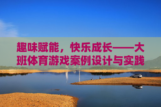 趣味赋能，快乐成长——大班体育游戏案例设计与实践探索，趣味赋能，快乐成长——大班体育游戏案例设计与实践探索