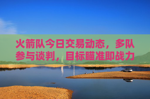 火箭队今日交易动态，多队参与谈判，目标瞄准即战力与未来资产平衡