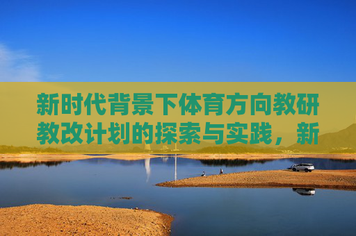 新时代背景下体育方向教研教改计划的探索与实践,新时代背景下体育教研教改计划的探索与实践 新时代背景下体育方向教研教改计划的探索与实践,新时代背景下体育教研教改计划的探索与实践