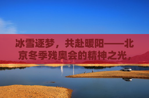 冰雪逐梦，共赴暖阳——北京冬季残奥会的精神之光，冰雪逐梦，暖阳铸魂——北京冬季残奥会精神之光