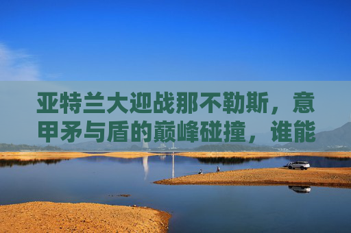 亚特兰大迎战那不勒斯,意甲矛与盾的巅峰碰撞,谁能笑傲蓝黑战场?意甲矛与盾巅峰对决,亚特兰大VS那不勒斯 亚特兰大迎战那不勒斯,意甲矛与盾的巅峰碰撞,谁能笑傲蓝黑战场?意甲矛与盾巅峰对决,亚特兰大VS那不勒斯