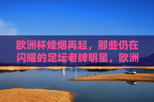 欧洲杯烽烟再起，那些仍在闪耀的足坛老牌明星，欧洲杯烽烟再起，老将星光依旧