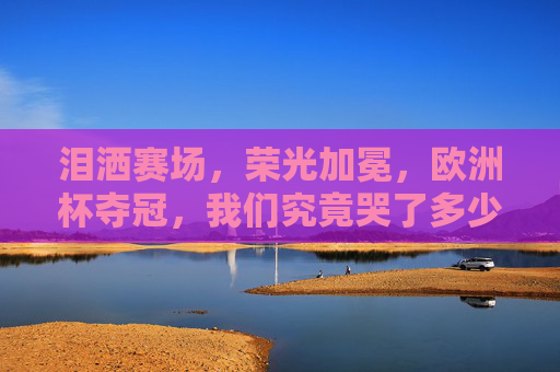 泪洒赛场,荣光加冕,欧洲杯夺冠,我们究竟哭了多少次?泪洒赛场荣光加冕,欧洲杯夺冠,我们究竟哭了多少次? 泪洒赛场,荣光加冕,欧洲杯夺冠,我们究竟哭了多少次?泪洒赛场荣光加冕,欧洲杯夺冠,我们究竟哭了多少次?