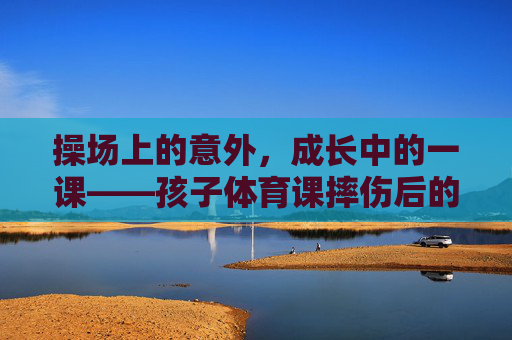操场上的意外，成长中的一课——孩子体育课摔伤后的思考，操场意外，成长一课——孩子摔伤后的思考