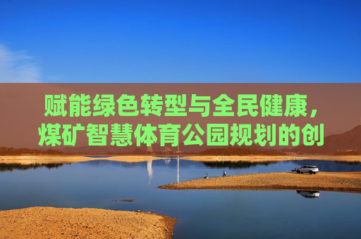 赋能绿色转型与全民健康，煤矿智慧体育公园规划的创新实践，煤矿智慧体育公园规划创新实践，赋能绿色转型与全民健康