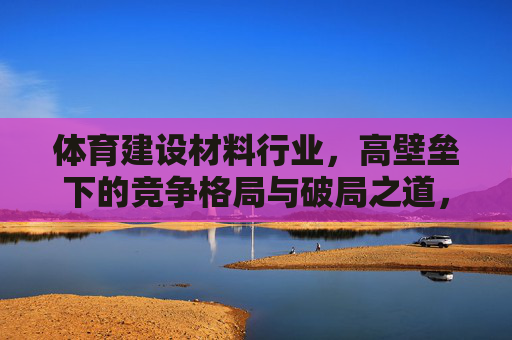 体育建设材料行业,高壁垒下的竞争格局与破局之道,体育建设材料行业,高壁垒竞争格局下的破局之道 体育建设材料行业,高壁垒下的竞争格局与破局之道,体育建设材料行业,高壁垒竞争格局下的破局之道