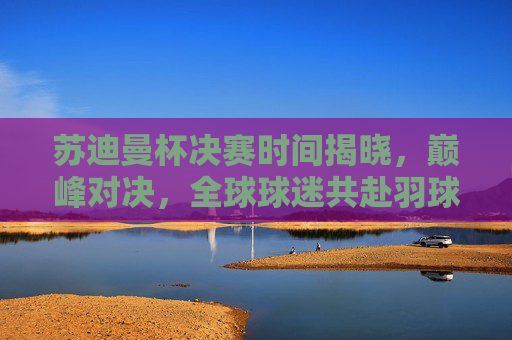 苏迪曼杯决赛时间揭晓，巅峰对决，全球球迷共赴羽球盛宴，苏迪曼杯决赛巅峰对决 全球球迷共赴羽球盛宴