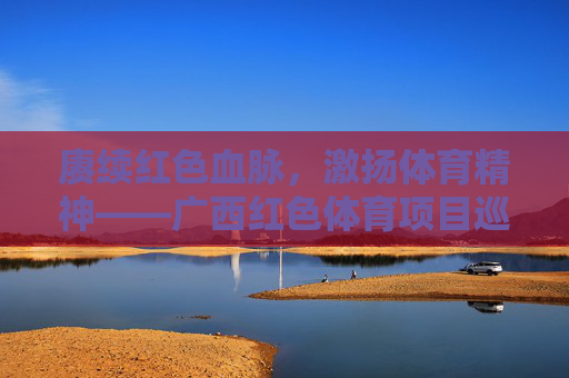 赓续红色血脉,激扬体育精神——广西红色体育项目巡礼,赓续红色血脉 激扬体育精神——广西红色体育巡礼 赓续红色血脉,激扬体育精神——广西红色体育项目巡礼,赓续红色血脉 激扬体育精神——广西红色体育巡礼