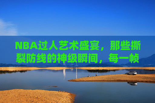 NBA过人艺术盛宴，那些撕裂防线的神级瞬间，每一帧都是教科书！NBA教科书级过人，撕裂防线的神级盛宴