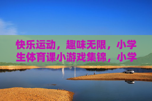 快乐运动，趣味无限，小学生体育课小游戏集锦，小学生快乐趣味体育课小游戏集锦