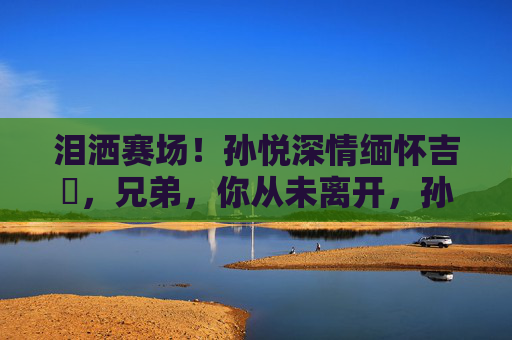 泪洒赛场!孙悦深情缅怀吉喆,兄弟,你从未离开,孙悦泪洒赛场缅怀吉喆,兄弟,你从未离开 泪洒赛场!孙悦深情缅怀吉喆,兄弟,你从未离开,孙悦泪洒赛场缅怀吉喆,兄弟,你从未离开