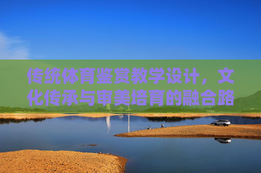 传统体育鉴赏教学设计,文化传承与审美培育的融合路径,传统体育鉴赏教学设计的文化传承与审美培育融合路径 传统体育鉴赏教学设计,文化传承与审美培育的融合路径,传统体育鉴赏教学设计的文化传承与审美培育融合路径