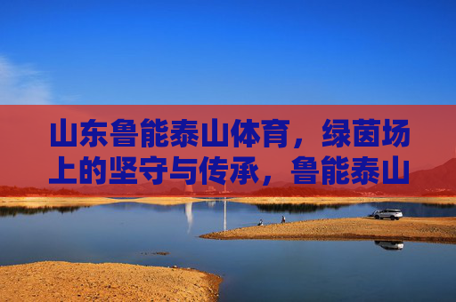 山东鲁能泰山体育，绿茵场上的坚守与传承，鲁能泰山，绿茵场上的坚守与传承