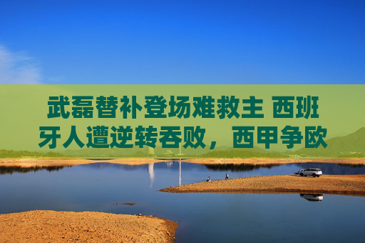 武磊替补登场难救主 西班牙人遭逆转吞败，西甲争欧战希望再蒙阴影，武磊替补难救主 西班牙人遭逆转欧战希望蒙阴影