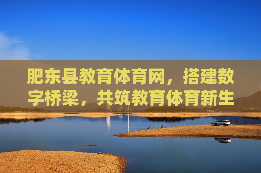 肥东县教育体育网，搭建数字桥梁，共筑教育体育新生态，肥东县教育体育网，数字桥梁筑新生态