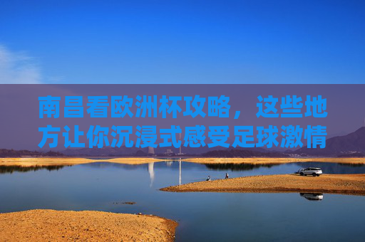南昌看欧洲杯攻略，这些地方让你沉浸式感受足球激情！南昌欧洲杯攻略，沉浸式感受足球激情