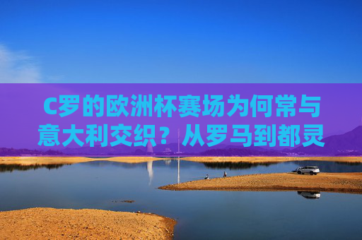 C罗的欧洲杯赛场为何常与意大利交织？从罗马到都灵，足球王国的双重羁绊，C罗欧洲杯赛场与意大利的双重羁绊，从罗马到都灵的交织